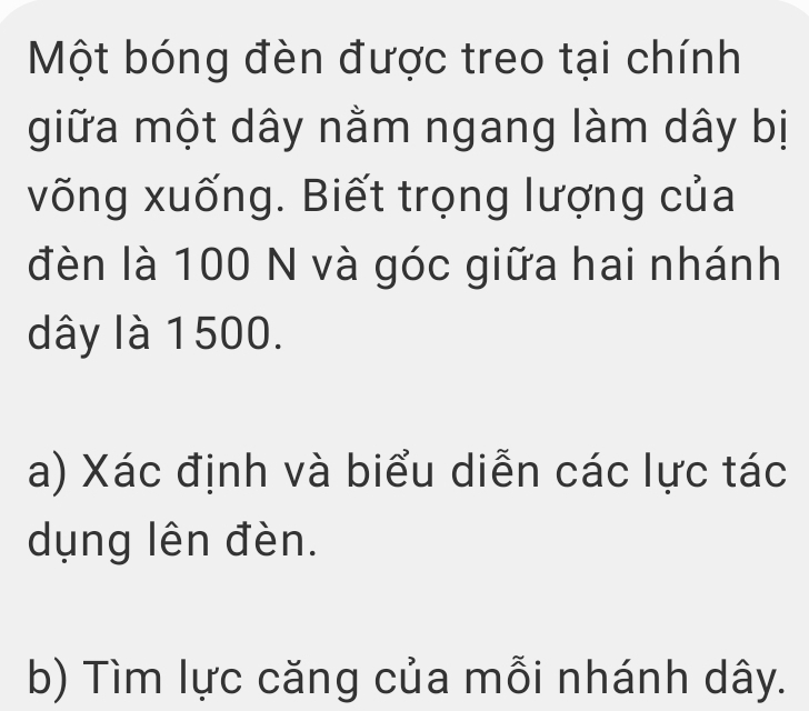 Một bóng đèn được treo tại chính 
giữa một dây nằm ngang làm dây bị 
võng xuống. Biết trọng lượng của 
đèn là 100 N và góc giữa hai nhánh
dây là 1500. 
a) Xác định và biểu diễn các lực tác 
dụng lên đèn. 
b) Tìm lực căng của mỗi nhánh dây.