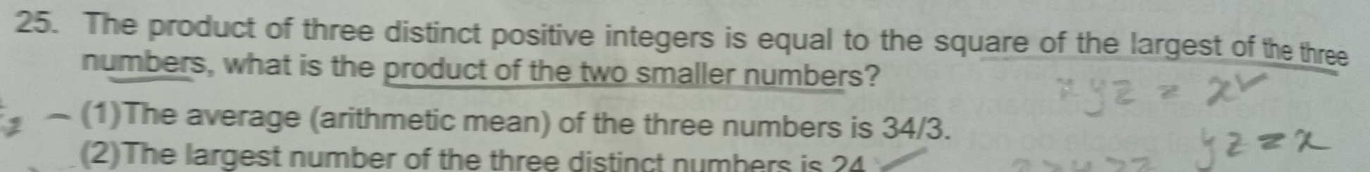 The product of three distinct positive integers is equal to the square of the largest of the three
numbers, what is the product of the two smaller numbers?
, ~ (1)The average (arithmetic mean) of the three numbers is 34/3.
(2)The largest number of the three distinct numbers is 24