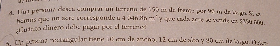 ayn 
4. Una persona desea comprar un terreno de 150 m de frente por 90 m de largo. Si sa- 
bemos que un acre corresponde a 4046.86m^2 y que cada acre se vende en $350 000. 
¿Cuánto dinero debe pagar por el terreno? 
5. Un prisma rectangular tiene 10 cm de ancho, 12 cm de alto y 80 cm de largo. Deter-