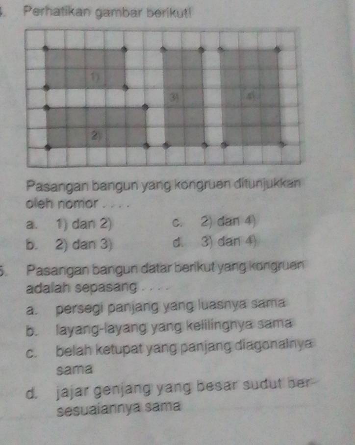 Perhatikan gambar berikut!
1)
3
4
②
Pasangan bangun yang kongruen ditunjukkan
oleh nomor . . . .
a. 1) dan 2) c. 2) dan 4)
b. 2) dan 3) d. 3) dan 4)
S. Pasangan bangun datar berikut yang kongruen
adalah sepasang . . . .
a. persegi panjang yang luasnya sama
b. layang-layang yang kelilingnya sama
c. belah ketupat yang panjang diagonalnya
sama
d. jajar genjang yang besar sudut her
sesuaiannya sama