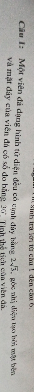 sinh trả lời từ câu 1 đến cầu 6. 
Câu 1: Một viên đá dạng hình tứ diện đều có cạnh đáy bằng 2sqrt(3) , góc nhị diện tạo bởi mặt bên 
và mặt đáy của viên đá có số đo bằng 30°, Tính thể tích của viên đá.