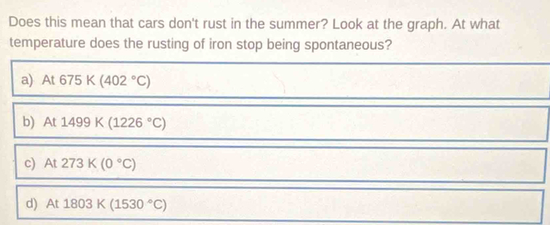 Does this mean that cars don't rust in the summer? Look at the graph. At what
temperature does the rusting of iron stop being spontaneous?
a) At675K(402°C)
b) At1499K(1226°C)
c) At273K(0°C)
d) At1803K(1530°C)