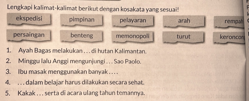 Lengkapi kalimat-kalimat berikut dengan kosakata yang sesuai!
ekspedisi pimpinan pelayaran arah rempah
persaingan benteng memonopoli turut keroncon
1. Ayah Bagas melakukan . . . di hutan Kalimantan.
2. Minggu lalu Anggi mengunjungi . . . Sao Paolo.
3. Ibu masak menggunakan banyak . . . .
4. . . . dalam belajar harus dilakukan secara sehat.
5. Kakak . . . serta di acara ulang tahun temannya.