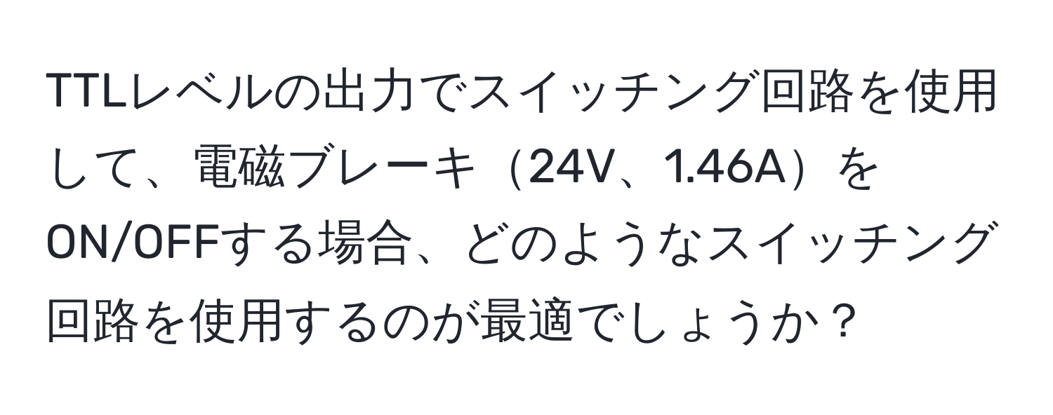 TTLレベルの出力でスイッチング回路を使用して、電磁ブレーキ24V、1.46AをON/OFFする場合、どのようなスイッチング回路を使用するのが最適でしょうか？