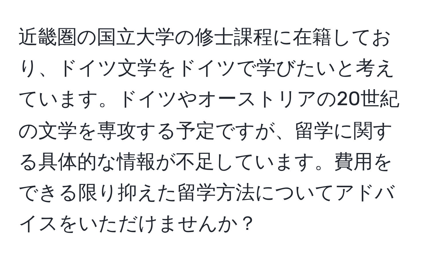 近畿圏の国立大学の修士課程に在籍しており、ドイツ文学をドイツで学びたいと考えています。ドイツやオーストリアの20世紀の文学を専攻する予定ですが、留学に関する具体的な情報が不足しています。費用をできる限り抑えた留学方法についてアドバイスをいただけませんか？