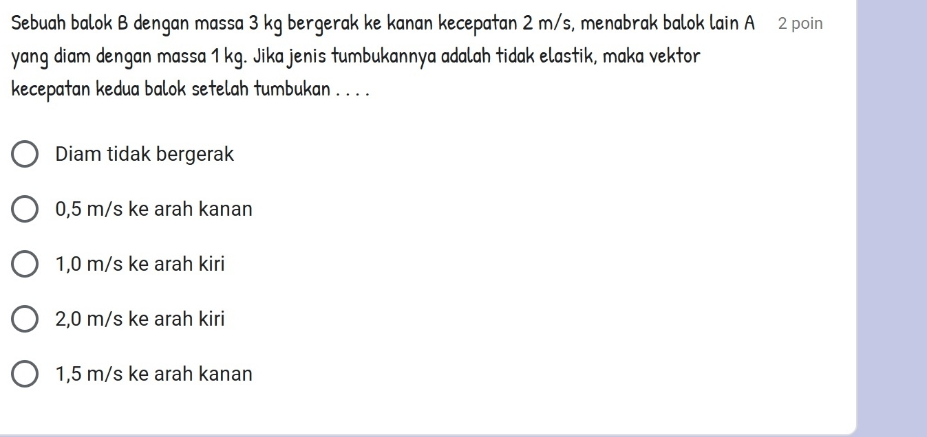 Sebuah balok B dengan massa 3 kg bergerak ke kanan kecepatan 2 m/s, menabrak balok lain A 2 poin
yang diam dengan massa 1 kg. Jika jenis tumbukannya adalah tidak elastik, maka vektor
kecepatan kedua balok setelah tumbukan . . . .
Diam tidak bergerak
0,5 m/s ke arah kanan
1,0 m/s ke arah kiri
2,0 m/s ke arah kiri
1,5 m/s ke arah kanan