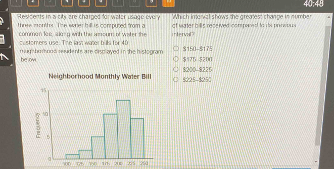 10 40:48
Residents in a city are charged for water usage every Which interval shows the greatest change in number
three months. The water bill is computed from a of water bills received compared to its previous
common fee, along with the amount of water the interval?
customers use. The last water bills for 40
neighborhood residents are displayed in the histogram $150 - $175
below. $175 - $200
$200 - $225
Neighborhood Monthly Water Bill $225 - $250