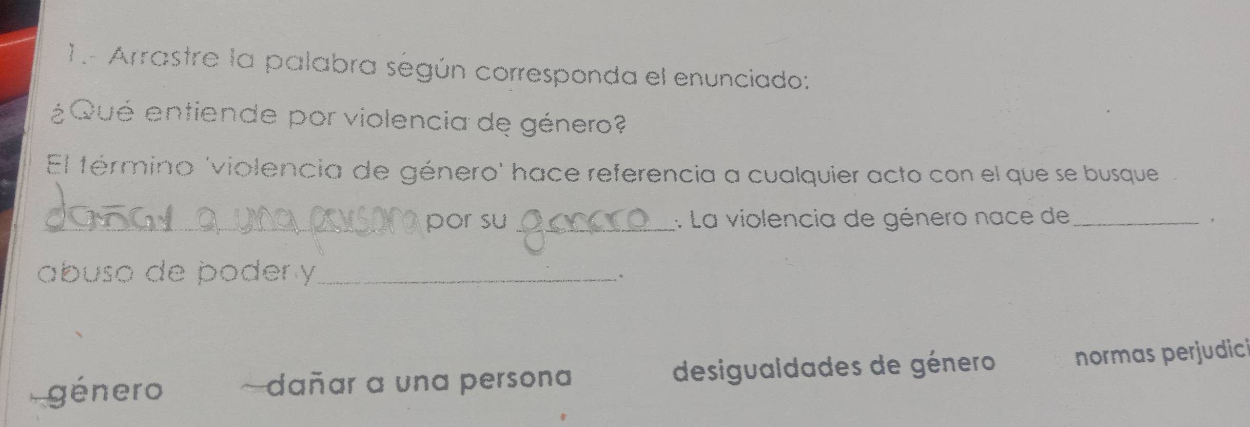 1.- Arrastre la palabra según corresponda el enunciado:
¿Qué entiende por violencia de género?
El término 'violencia de género' hace referencia a cualquier acto con el que se busque
_
_por su _: La violencia de género nace de_
abuso de poder y_
género ~dañar a una persona desigualdades de género
normas perjudici