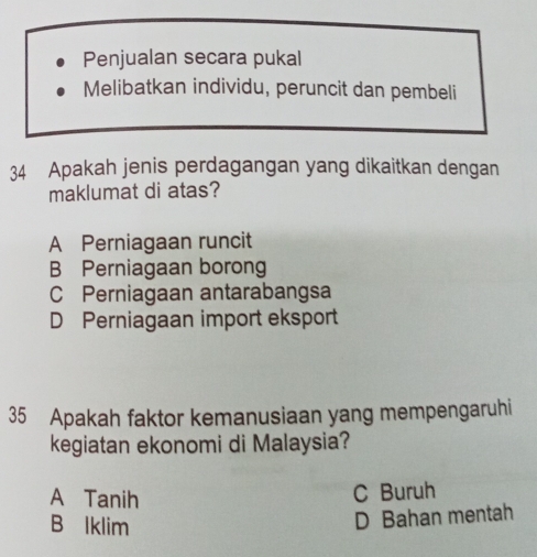 Penjualan secara pukal
Melibatkan individu, peruncit dan pembeli
34 Apakah jenis perdagangan yang dikaitkan dengan
maklumat di atas?
A Perniagaan runcit
B Perniagaan borong
C Perniagaan antarabangsa
D Perniagaan import eksport
35 Apakah faktor kemanusiaan yang mempengaruhi
kegiatan ekonomi di Malaysia?
A Tanih
C Buruh
B lklim
D Bahan mentah