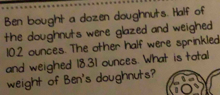 Ben bought a dozen doughnuts. Half of 
the doughnuts were glazed and weighed
102 ounces. The other half were sprinkled 
and weighed 18.31 ounces. What is total 
weight of Ben's doughnuts?