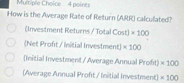 How is the Average Rate of Return (ARR) calculated?
(Investment Returns / Total Cost) * 100
(Net Proft / Initial Investment) * 100
(Initial Investment / Average Annual Proft) * 100
(Average Annual Proft / Initial Investment) * 100