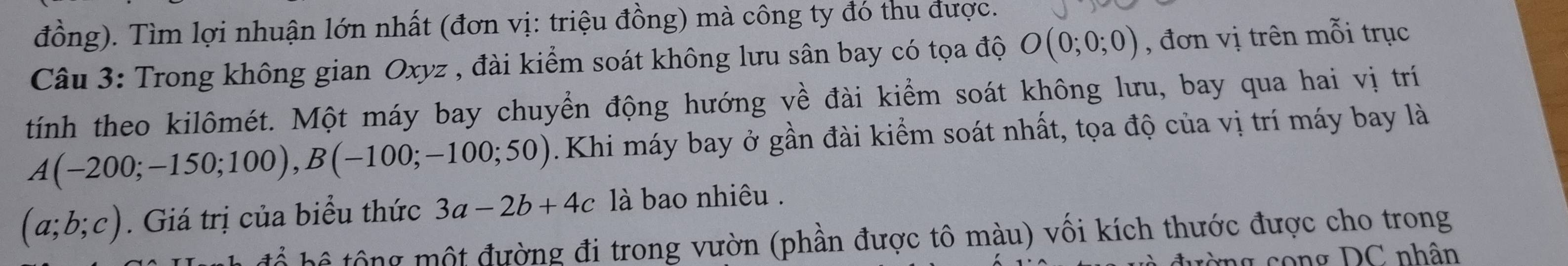 đồng). Tìm lợi nhuận lớn nhất (đơn vị: triệu đồng) mà công ty đó thu được. 
Câu 3: Trong không gian Oxyz , đài kiểm soát không lưu sân bay có tọa độ O(0;0;0) , đơn vị trên mỗi trục 
tính theo kilômét. Một máy bay chuyển động hướng về đài kiểm soát không lưu, bay qua hai vị trí
A(-200;-150;100), B(-100;-100;50). Khi máy bay ở gần đài kiểm soát nhất, tọa độ của vị trí máy bay là
(a;b;c). Giá trị của biểu thức 3a-2b+4c là bao nhiêu . 
h ộ t đường đi trong vườn (phần được tô màu) vối kích thước được cho trong 
ng c o ng DC nhân