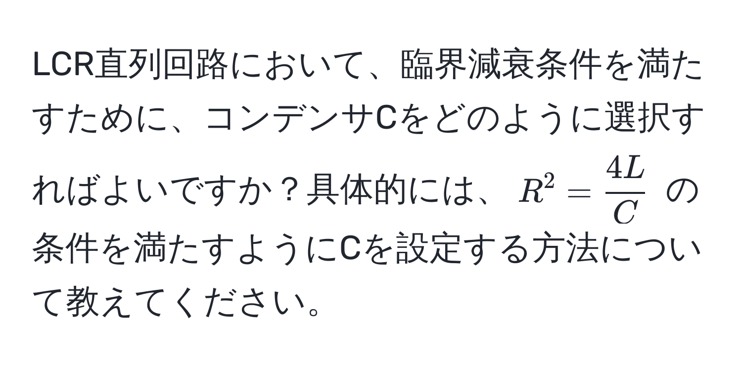 LCR直列回路において、臨界減衰条件を満たすために、コンデンサCをどのように選択すればよいですか？具体的には、$R^(2 = frac4L)C$ の条件を満たすようにCを設定する方法について教えてください。