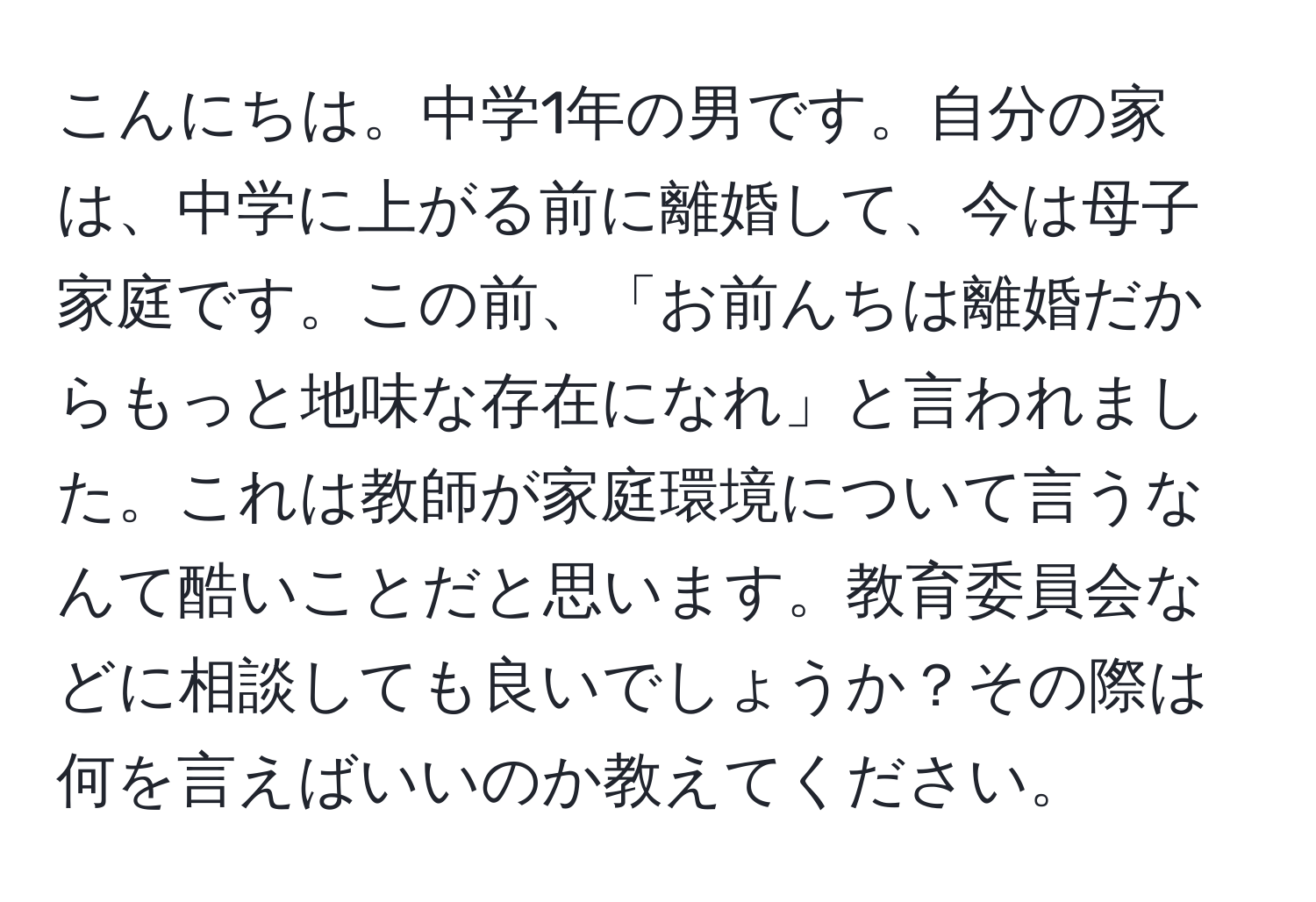 こんにちは。中学1年の男です。自分の家は、中学に上がる前に離婚して、今は母子家庭です。この前、「お前んちは離婚だからもっと地味な存在になれ」と言われました。これは教師が家庭環境について言うなんて酷いことだと思います。教育委員会などに相談しても良いでしょうか？その際は何を言えばいいのか教えてください。