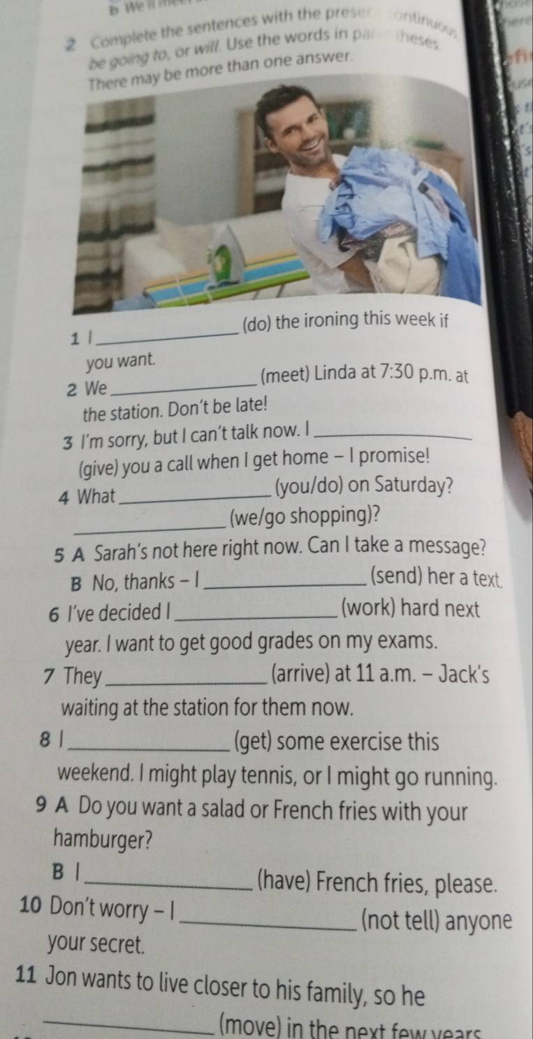 Complete the sentences with the preser continuou 
be going to, or will. Use the words in par theses 
e than one answer. 
(do) the ironing this week if 
1 l_ 
you want. 
2 We _(meet) Linda at 7:30 p.m. at 
the station. Don’t be late! 
3 I’m sorry, but I can’t talk now. I_ 
(give) you a call when I get home - I promise! 
4 What_ 
(you/do) on Saturday? 
_(we/go shopping)? 
5 A Sarah’s not here right now. Can I take a message? 
B No, thanks - I_ (send) her a text. 
6 I’ve decided I_ (work) hard next 
year. I want to get good grades on my exams. 
7 They _(arrive) at 11 a.m. - Jack's 
waiting at the station for them now. 
8 |_ (get) some exercise this 
weekend. I might play tennis, or I might go running. 
9 A Do you want a salad or French fries with your 
hamburger? 
B | _(have) French fries, please. 
10 Don't worry - I_ 
(not tell) anyone 
your secret. 
11 Jon wants to live closer to his family, so he 
_(move) in the next few years