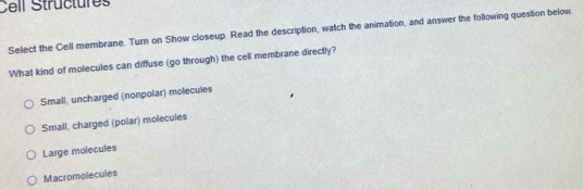 Cell Structures
Select the Cell membrane. Turn on Show closeup. Read the description, watch the animation, and answer the following question below
What kind of molecules can diffuse (go through) the cell membrane directly?
Small, uncharged (nonpolar) molecules
Small, charged (polar) molecules
Large molecules
Macromolecules