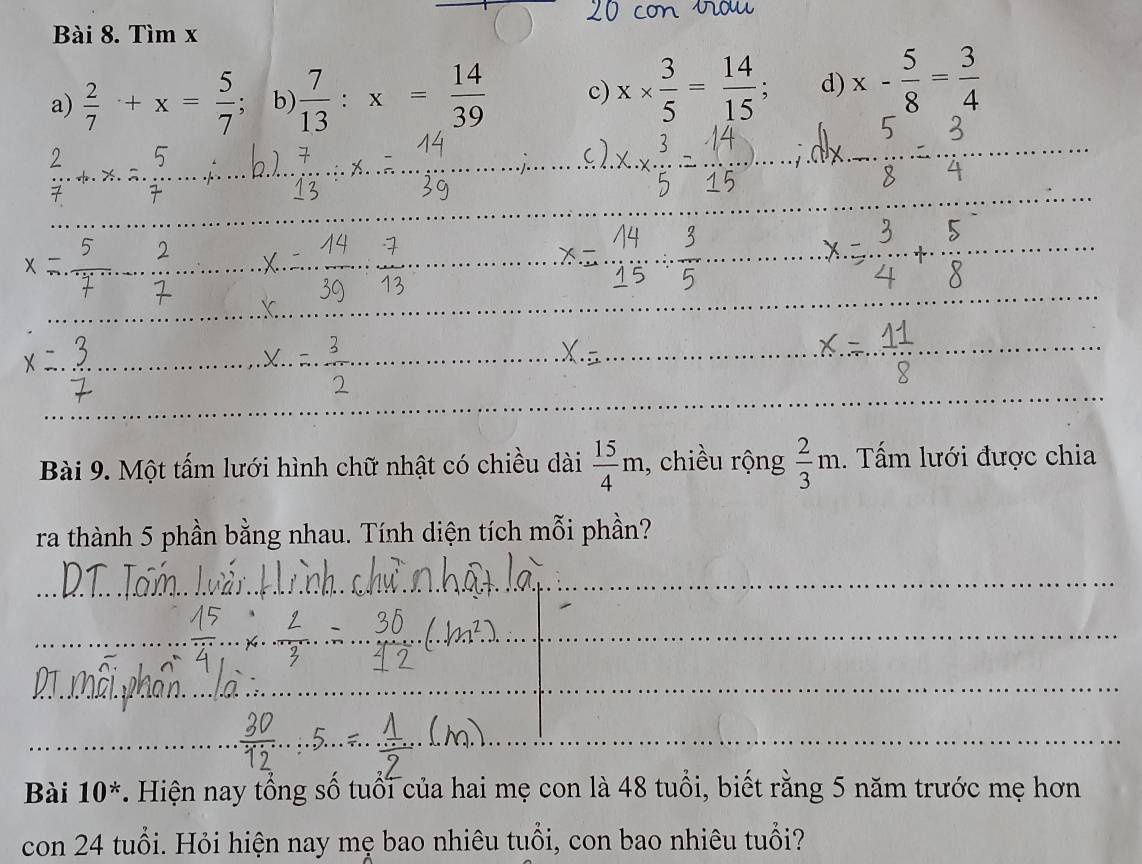 Tìm x
a)  2/7 +x= 5/7  b)  7/13 :x= 14/39  c) x*  3/5 = 14/15 ; d) x- 5/8 = 3/4 
_ 
_ 
_ 
_ 
_ 
_ 
_ 
_ 
_ 
_ 
Bài 9. Một tấm lưới hình chữ nhật có chiều dài  15/4 m , chiều rộng  2/3 m. Tấm lưới được chia 
ra thành 5 phần bằng nhau. Tính diện tích mỗi phần? 
_ 
_ 
_ 
_ 
_ 
_ 
_ 
Bài 10^* . Hiện nay tổng số tuổi của hai mẹ con là 48 tuổi, biết rằng 5 năm trước mẹ hơn 
con 24 tuổi. Hỏi hiện nay mẹ bao nhiêu tuổi, con bao nhiêu tuổi?