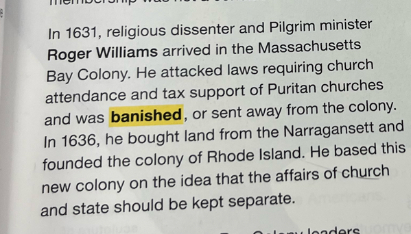 In 1631, religious dissenter and Pilgrim minister 
Roger Williams arrived in the Massachusetts 
Bay Colony. He attacked laws requiring church 
attendance and tax support of Puritan churches 
and was banished, or sent away from the colony. 
In 1636, he bought land from the Narragansett and 
founded the colony of Rhode Island. He based this 
new colony on the idea that the affairs of church 
and state should be kept separate.