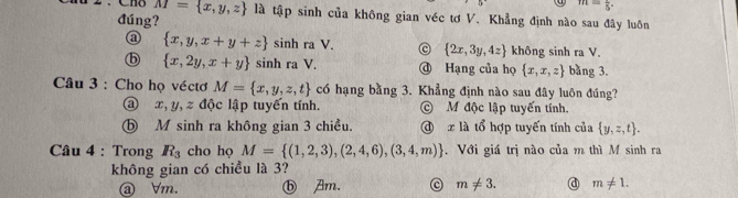 m=frac 5.
M= x,y,z là tập sinh của không gian véc tơ V. Khẳng định nào sau đây luôn
đúng?
a  x,y,x+y+z x sinh ra V. c  2x,3y,4z không sinh ra V.
ⓑ  x,2y,x+y sinh ra V. @ Hạng của họ  x,x,z bàng 3.
Câu 3 : Cho họ véctơ M= x,y,z,t có hạng bằng 3. Khẳng định nào sau đây luôn đúng?
a x, y, z độc lập tuyến tính. © M độc lập tuyến tính.
ⓑ M sinh ra không gian 3 chiều. @ x là tổ hợp tuyến tính của  y,z,t. 
Câu 4 : Trong R_3 cho họ M= (1,2,3),(2,4,6),(3,4,m). Với giá trị nào của m thì M sinh ra
không gian có chiều là 3?
ⓐ ∀m. ⓑ Am. C m!= 3. @ m!= 1.