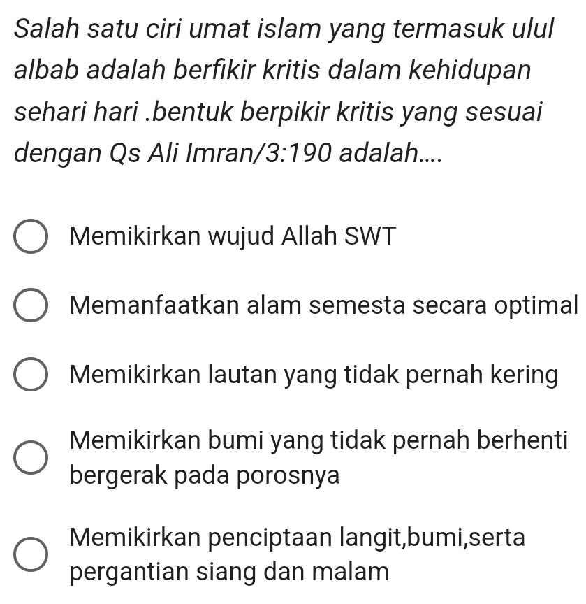 Salah satu ciri umat islam yang termasuk ulul
albab adalah berfikir kritis dalam kehidupan
sehari hari .bentuk berpikir kritis yang sesuai
dengan Qs Ali Imran/ 3:190 adalah....
Memikirkan wujud Allah SWT
Memanfaatkan alam semesta secara optimal
Memikirkan lautan yang tidak pernah kering
Memikirkan bumi yang tidak pernah berhenti
bergerak pada porosnya
Memikirkan penciptaan langit,bumi,serta
pergantian siang dan malam