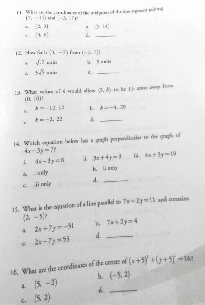 What are the coordinates of the midpoint of the line segment joining
(7,-11) and (-3,17) ?
a. (2,3) b. (5,14)
c. (4,6) d._
12. How far is (3,-7) from (-2,3)
a. sqrt(17) units b. 5 units
C. 5sqrt(5)units d._
13. What values of k would allow (5,k) to be 13 units away from
(0,10)
a.
k=-12,12 b. k=-4,20
C. k=-2,22 d._
14. Which equation below has a graph perpendicular to the graph of
4x-3y=7 ?
i. 4x-3y=8 ii. 3x+4y=9 iii. 4x+3y=10
a. i only b. ionly
c. iii only
d._
15. What is the equation of a line parallel to 7x+2y=11 and contains
(2,-5)
a. 2x+7y=-31 b. 7x+2y=4
c. 2x-7y=53 d._
16. What are the coordinates of the center of (x+5)^2+(y+5)^2=16
b. (-5,2)
a. (5,-2)
d._
C. (5,2)