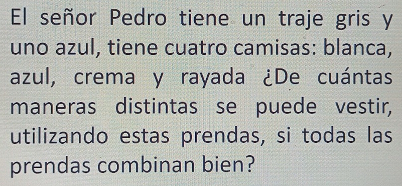 El señor Pedro tiene un traje gris y 
uno azul, tiene cuatro camisas: blanca, 
azul, crema y rayada ¿De cuántas 
maneras distintas se puede vestir, 
utilizando estas prendas, si todas las 
prendas combinan bien?