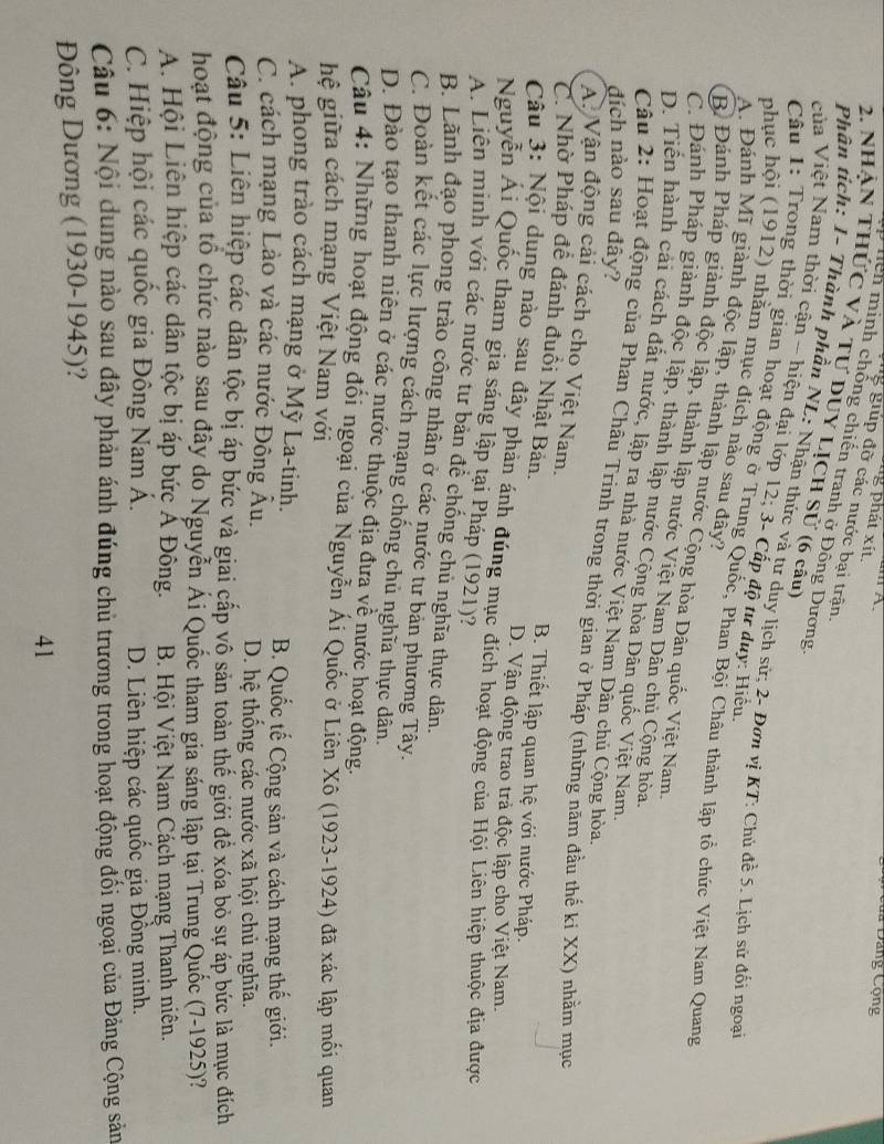 A
Dêủa Đảng Cộng
g phát xít.
g giúp đỡ các nước bại trận.
Hen minh chống chiến tranh ở Đông Dương
2. Nhận thức và tự duy LịCh Sử (6 cầu
Phân tích: 1- Thành phần NL: Nhận thức và tư duy lịch sử; 2- Đơn vị KT: Chủ đề 5. Lịch sử đối ngoại
của Việt Nam thời cận - hiện đại lớp 12; 3- Cấp độ tư duy: Hiểu
phục hội (1912) nhằm mục đích nào sau đây?
Câu 1: Trong thời gian hoạt động ở Trung Quốc, Phan Bội Châu thành lập tổ chức Việt Nam Quang
A. Đánh Mĩ giành độc lập, thành lập nước Cộng hòa Dân quốc Việt Nam
B. Đảnh Pháp giành độc lập, thành lập nước Việt Nam Dân chủ Cộng hòa
C. Đánh Pháp giành độc lập, thành lập nước Cộng hòa Dân quốc Việt Nam
D. Tiển hành cải cách đất nước, lập ra nhà nước Việt Nam Dân chủ Cộng hòa
đích nào sau đây?
Câu 2: Hoạt động của Phạn Châu Trinh trong thời gian ở Pháp (những năm đầu thể ki XX) nhằm mục
A Vận động cải cách cho Việt Nam.
C. Nhờ Pháp để đánh đuổi Nhật Bản. B. Thiết lập quan hệ với nước Pháp.
D. Vận động trao trả độc lập cho Việt Nam.
Câu 3: Nội dung nào sau đây phản ánh đúng mục đích hoạt động của Hội Liên hiệp thuộc địa được
Nguyễn Ái Quốc tham gia sáng lập tại Pháp (1921)?
A. Liện minh với các nước tư bản để chống chủ nghĩa thực dân.
B. Lãnh đạo phong trào công nhân ở các nước tư bản phương Tây.
C. Đoàn kết các lực lượng cách mạng chống chủ nghĩa thực dân.
D. Đảo tạo thanh niên ở các nước thuộc địa đưa về nước hoạt động.
Câu 4: Những hoạt động đổi ngoại của Nguyễn Ái Quốc ở Liên Xô (1923-1924) đã xác lập mối quan
hệ giữa cách mạng Việt Nam với
A. phong trào cách mạng ở Mỹ La-tinh.
B. Quốc tế Cộng sản và cách mạng thế giới.
C. cách mạng Lào và các nước Đông Âu. D. hệ thống các nước xã hội chủ nghĩa.
Câu 5: Liên hiệp các dân tộc bị áp bức và giai cấp vô sản toàn thể giới để xóa bỏ sự áp bức là mục đích
hoạt động của tổ chức nào sau đây do Nguyễn Ái Quốc tham gia sáng lập tại Trung Quốc (7-1925)?
A. Hội Liên hiệp các dân tộc bị áp bức Ả Đông.  B. Hội Việt Nam Cách mạng Thanh niên.
C. Hiệp hội các quốc gia Đông Nam Á. D. Liên hiệp các quốc gia Đồng minh.
Câu 6: Nội dung nào sau đây phản ánh đúng chủ trương trong hoạt động đối ngoại của Đảng Cộng sản
Đông Dương (1930-1945)?
41