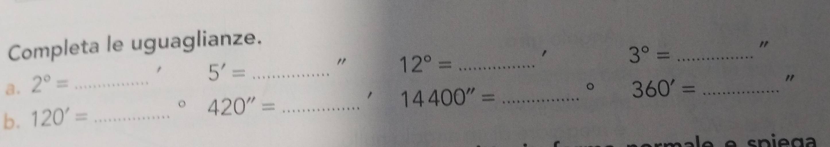 Completa le uguaglianze. 
1 
_ 3°=
"
5'= _ 
"
12°= _ 
a. 2°= _ 360'= _ 
" 
。 
b. 120'= _
420''= _ 
1 14400''= _