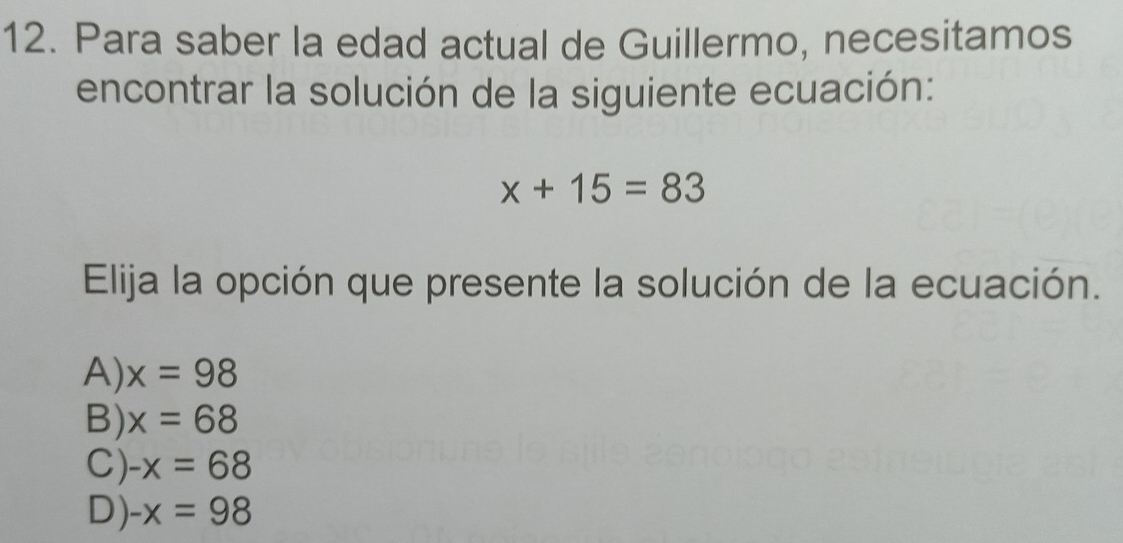 Para saber la edad actual de Guillermo, necesitamos
encontrar la solución de la siguiente ecuación:
x+15=83
Elija la opción que presente la solución de la ecuación.
A) x=98
B) x=68
C) -x=68
D) -x=98