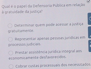 Qual é o papel da Defensoria Pública em relação
à gratuidade da justiça?
Determinar quem pode acessar a justiça
gratuitamente.
Representar apenas pessoas jurídicas em
processos judiciais.
Prestar assistência jurídica integral aos
economicamente desfavorecidos.
Cobrar custas processuais dos necessitados