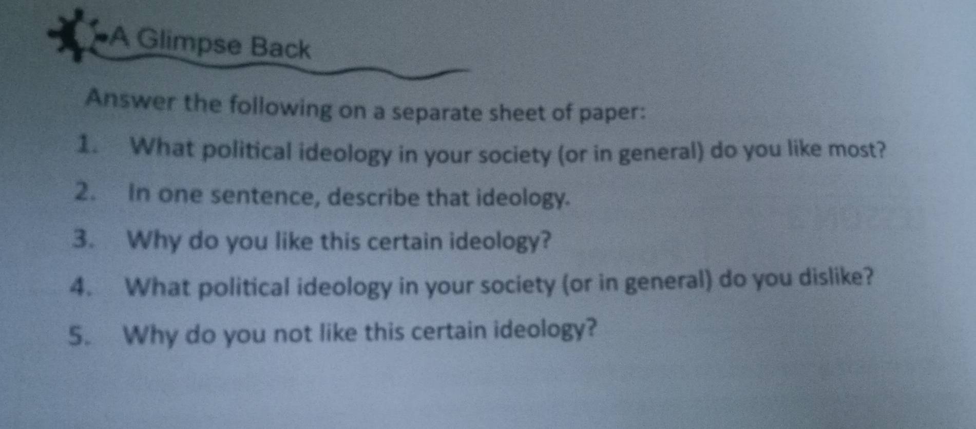 A Glimpse Back 
Answer the following on a separate sheet of paper: 
1. What political ideology in your society (or in general) do you like most? 
2. In one sentence, describe that ideology. 
3. Why do you like this certain ideology? 
4. What political ideology in your society (or in general) do you dislike? 
5. Why do you not like this certain ideology?