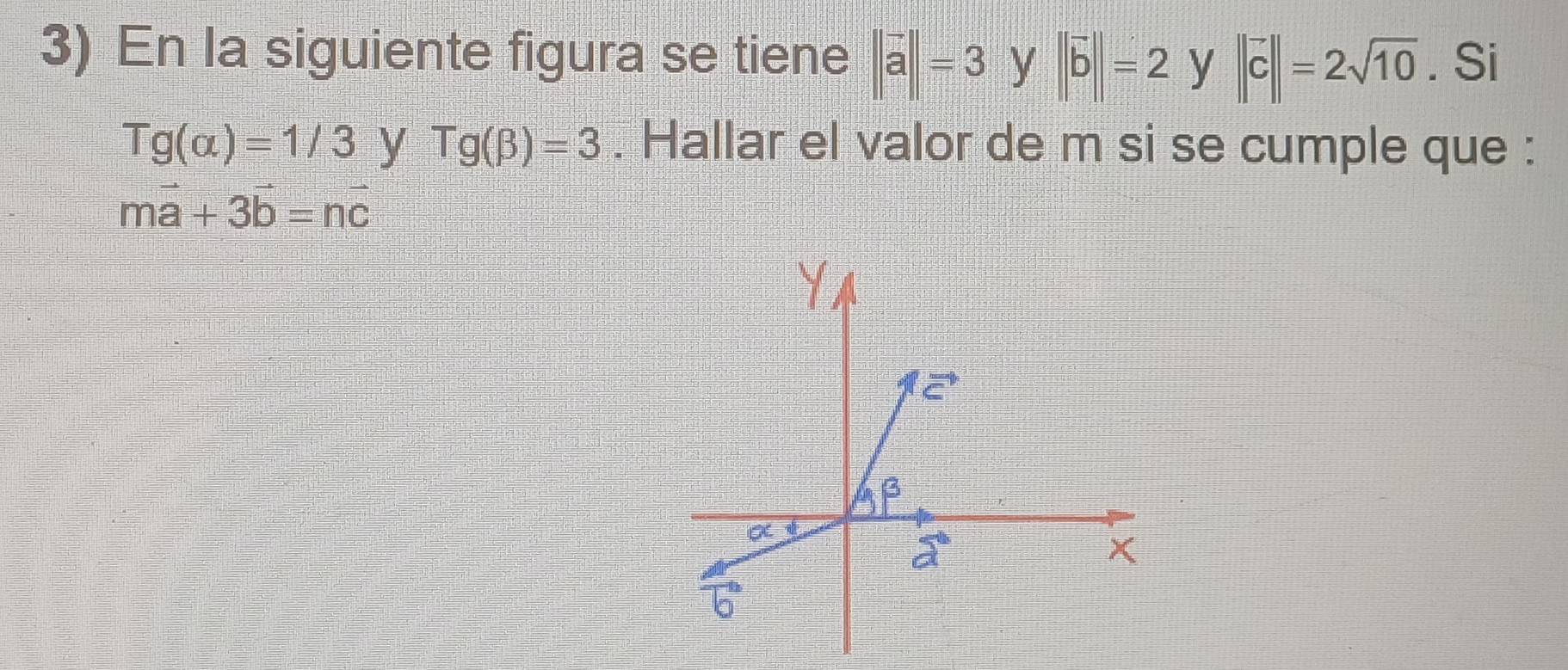 En la siguiente figura se tiene ||vector a||=3 y ||vector b||=2 y ||vector c||=2sqrt(10). Si
Tg(alpha )=1/3 y Tg(beta )=3. Hallar el valor de m si se cumple que :
mvector a+3vector b=nvector c