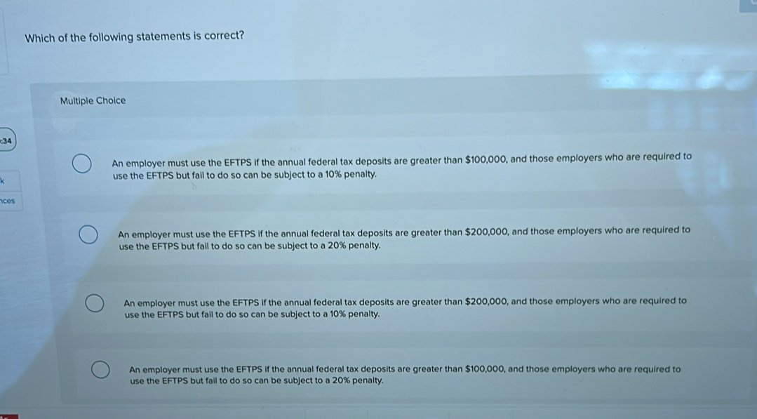 Which of the following statements is correct?
Multiple Choice
:34
An employer must use the EFTPS if the annual federal tax deposits are greater than $100,000, and those employers who are required to
use the EFTPS but fail to do so can be subject to a 10% penalty.
ces
An employer must use the EFTPS if the annual federal tax deposits are greater than $200,000, and those employers who are required to
use the EFTPS but fail to do so can be subject to a 20% penalty.
An employer must use the EFTPS if the annual federal tax deposits are greater than $200,000, and those employers who are required to
use the EFTPS but fail to do so can be subject to a 10% penalty.
An employer must use the EFTPS if the annual federal tax deposits are greater than $100,000, and those employers who are required to
use the EFTPS but fail to do so can be subject to a 20% penalty.