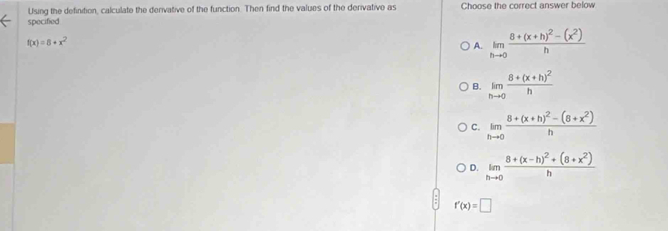 Using the definition, calculate the derivative of the function. Then find the values of the derivative as Choose the correct answer below
specified
f(x)=8+x^2
A. limlimits _hto 0frac 8+(x+h)^2-(x^2)h
B. limlimits _hto 0frac 8+(x+h)^2h
C. limlimits _hto 0frac 8+(x+h)^2-(8+x^2)h
D. limlimits _hto 0frac 8+(x-h)^2+(8+x^2)h
f'(x)=□