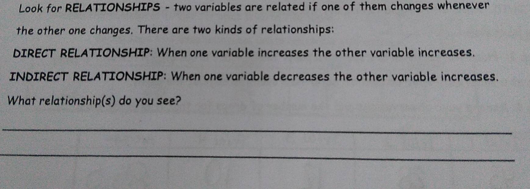 Look for RELATIONSHIPS - two variables are related if one of them changes whenever 
the other one changes. There are two kinds of relationships: 
DIRECT RELATIONSHIP: When one variable increases the other variable increases. 
INDIRECT RELATIONSHIP: When one variable decreases the other variable increases. 
What relationship(s) do you see? 
_ 
_