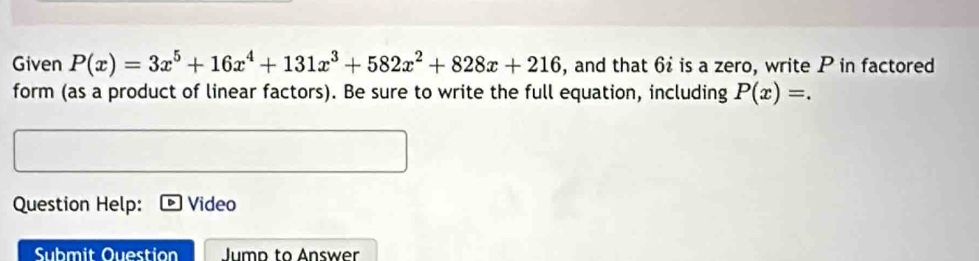 Given P(x)=3x^5+16x^4+131x^3+582x^2+828x+216 , and that 6º is a zero, write P in factored 
form (as a product of linear factors). Be sure to write the full equation, including P(x)=. 
Question Help: Video 
Sbmit Question Jump to Answer