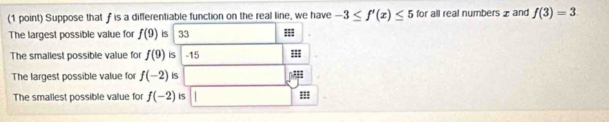 Suppose that f is a differentiable function on the real line, we have -3≤ f'(x)≤ 5 for all real numbers x and f(3)=3
The largest possible value for f(9) is 33 ::: 
The smallest possible value for f(9) is -15
The largest possible value for f(-2) is 
The smallest possible value for f(-2) is ===