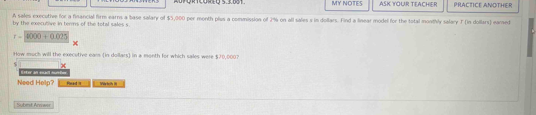 MY NOTES ASK YOUR TEACHER PRACTICE ANOTHER 
A sales executive for a financial firm earns a base salary of $5,000 per month plus a commission of 2% on all sales s in dollars. Find a linear model for the total monthly salary T (in dollars) earned 
by the executive in terms of the total sales s.
T=4000+0.025
How much will the executive earn (in dollars) in a month for which sales were $70,000? 
x 
Enter an exact number 
Need Help? Read It Watch It 
Submit Answer