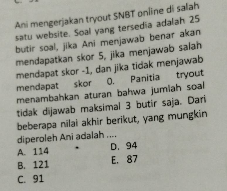 Ani mengerjakan tryout SNBT online di salah
satu website. Soal yang tersedia adalah 25
butir soal, jika Ani menjawab benar akan
mendapatkan skor 5, jika menjawab salah
mendapat skor -1, dan jika tidak menjawab
mendapat skor 0. Panitia tryout
menambahkan aturan bahwa jumlah soal 
tidak dijawab maksimal 3 butir saja. Dari
beberapa nilai akhir berikut, yang mungkin
diperoleh Ani adalah ....
A. 114 D. 94
B. 121
E. 87
C. 91