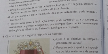 delas é a fertilização io vitro. senvolvimento de uma gestaç aproximadamenté 40
a ) Pesquise a respeito da técnica de fertilização in vitro. Em seguida, produza um ~ 
breve texto em seu caderno explicando essa técnica. 
b)De que maneira a baixa mobilidade dos espermatozoides pode impedir a . 
fecundação? 
c) Pesquise sobre como a fertilização in vítro pode contribuir para o aumento de 
nascimentos de gêmeos e trigêmeos, por exemplo. Esses bebês provavelmente 
gérão gémeos idênticos ou fraternos? justifique sua resposta. 
4. Observe o cartaz a seguir e responda às questões 
a) Qual é o objetivo da campanha 
proposta no cartaz? 
b) Pesquise sobre qual é a importân 
cia do leite materno e da amamen-