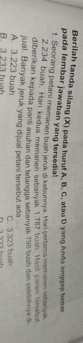 Berilah tanda silang (X) pada huruf A, B, C, atau D yang Anda anggap benar
pada lembar jawaban yang tersedia!
1. Seorang petani memanen buah jeruk di kebunnya. Hari pertama memanen sebanyak
2. 234 buah. Hari kedua memanen sebanyak 1.787 buah. Hasil panen tersebut
diberikan kepada panti asuhan dan tetangga sebanyak 798 buah dan selebihnya di-
jual. Banyak jeruk yang dijual petani tersebut ada ....
A. 3.223 buah
C. 3.323 buah
B. 3.233 buah D 2 2 2 2 hun h