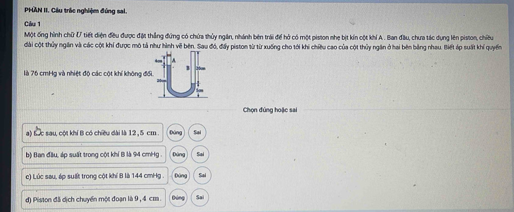 PHAN II. Câu trắc nghiệm đúng sai.
Câu 1
Một ống hình chữ V tiết diện đều được đặt thẳng đứng có chứa thủy ngân, nhánh bên trái để hở có một piston nhẹ bịt kín cột khí A . Ban đầu, chưa tác dụng lên piston, chiều
dài cột thủy ngân và các cột khí được mô tả như hình vẽ bên. Sau đó, đấy piston từ từ xuống cho tới khi chiều cao của cột thủy ngân ở hai bên bằng nhau. Biết áp suất khí quyến
là 76 cmHg và nhiệt độ các cột khí không đố
Chọn đúng hoặc sai
a) Bức sau, cột khí B có chiều dài là 12 , 5 cm. Đủng Sai
b) Ban đầu, áp suất trong cột khí B là 94 cmHg. Đúng Sai
c) Lúc sau, áp suất trong cột khí B là 144 cmHg. Đúng Sai
d) Piston đã dịch chuyến một đoạn là 9 , 4 cm. Đúng Sai