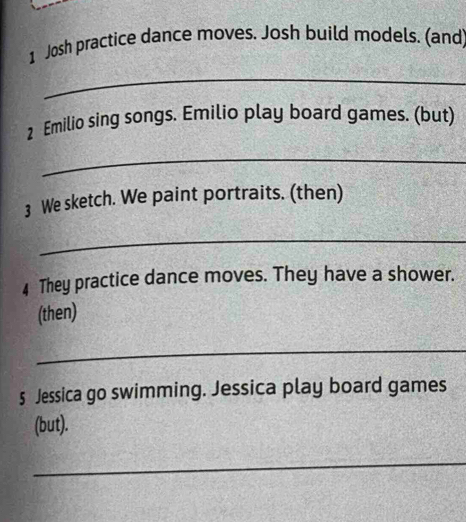 Josh practice dance moves. Josh build models. (and 
_ 
2 Emilio sing songs. Emilio play board games. (but) 
_ 
3 We sketch. We paint portraits. (then) 
_ 
4 They practice dance moves. They have a shower. 
(then) 
_ 
5 Jessica go swimming. Jessica play board games 
(but). 
_