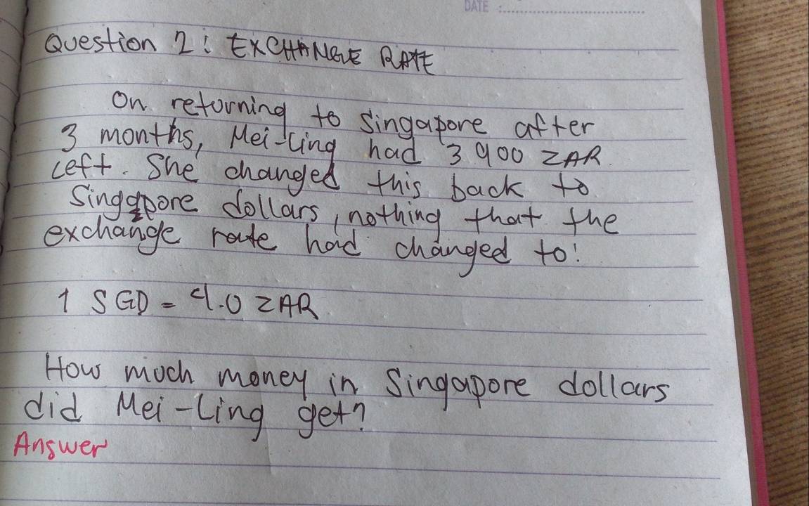 ExCHANBV RAAE 
on reforning to singapore after
3 months, Mei-cing had 3 900 ZAR 
ceft. She changed this back to 
Singspore dollars nothing that the 
exchange rate had changed to
1SGD=4.02AR
How moch money in Singapore dollars
did Mei-Ling get? 
Answer