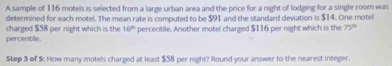 A sample of 116 motels is selected from a large urban area and the price for a night of lodging for a single room was 
determined for each motel. The mean rate is computed to be $91 and the standard deviation is $14. One motel 
charged $58 per night which is the 16^(th) percentile. Another motel charged $116 per night which is the 75^(th)
percentile. 
Step 3 of 5: How many motels charged at least $58 per night? Round your answer to the nearest integer.