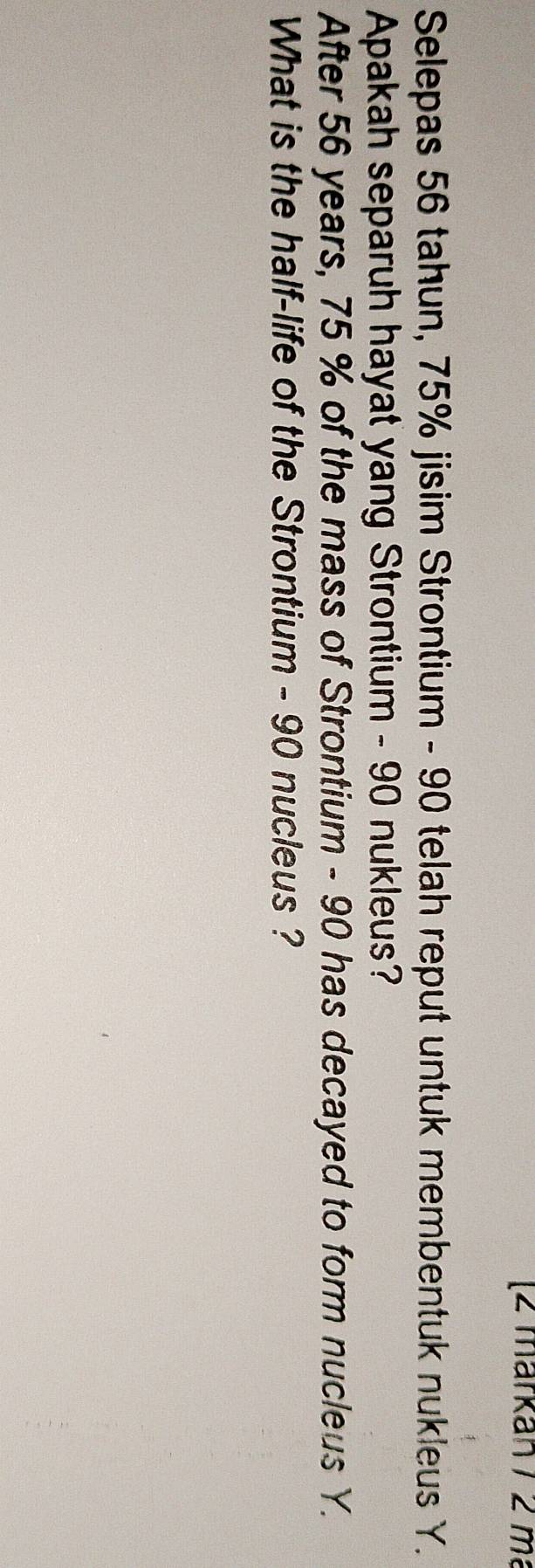 [2 märkan / 2 m²
Selepas 56 tahun, 75% jisim Strontium - 90 telah reput untuk membentuk nukleus Y. 
Apakah separuh hayat yang Strontium - 90 nukleus? 
After 56 years, 75 % of the mass of Strontium - 90 has decayed to form nucleus Y. 
What is the half-life of the Strontium - 90 nucleus ?
