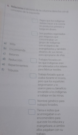 Relaciona el término de la columna derecha con el 
concepto de la iquierda. 
Pagos que los indígenas 
débían hacer a la corena 
en productos primeró y 
luega en díneró 
Son pueblos regentados 
por religiosos que 
concentraban un 
a) Mita 
grupo de indígenas 
con el objetivo de 
b) Encomienda 
evangelizarlos y también 
alejarlos de sus tierras 
c) Batanes para apropiarse de ellas 
d) Reducción Trabajos forzados en 
los que indigenas eran 
e) Repartimientos encadenados a los telares 
f) Tributos para fabricar textiles 
Trabajo forzado que se 
usaba durante el incario, 
pero que los españoles 
tergiversaron y lo 
usaron para su beneficio 
enviando a los indígenas 
a trabajar en las minas. 
Nombre genérico para 
trabajos forzados. 
Tierra e indios que 
se entregaban a un 
encomendero para 
que este los educara y 
evangelizara; a cambio 
ellos pagaban con su 
trabaio.