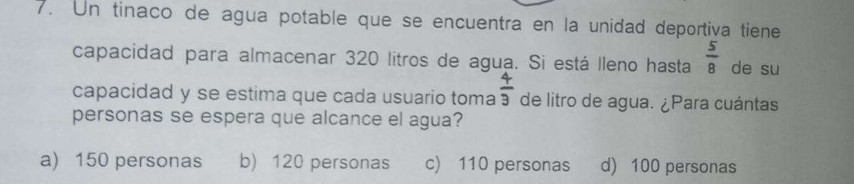 Un tinaco de agua potable que se encuentra en la unidad deportiva tiene
capacidad para almacenar 320 litros de agua. Si está lleno hasta  5/8  de su
capacidad y se estima que cada usuario toma  4/3  de litro de agua. ¿Para cuántas
personas se espera que alcance el agua?
a) 150 personas b) 120 personas c) 110 personas d) 100 personas