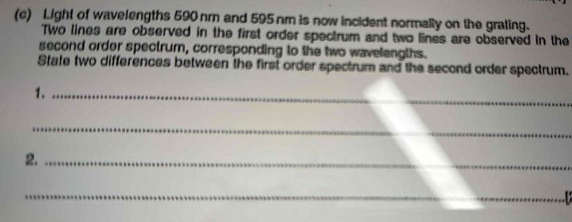 Light of wavelengths 590 nm and 595 nm is now incident normally on the grating. 
Two lines are observed in the first order spectrum and two lines are observed in the 
second order spectrum, corresponding to the two wavelengths. 
State two differences between the first order spectrum and the second order spectrum. 
1._ 
_ 
2,_ 
_