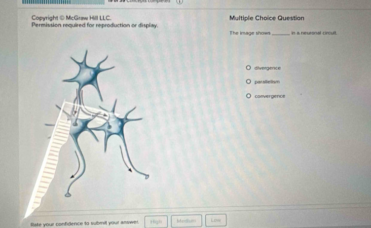 concepis com pieteo 
Copyright ⑩ McGraw Hill LLC. Multiple Choice Question
Permission required for reproduction or display.
The image shows _in a neuronal circuit.
divergence
parallelism
convergence
Rate your confidence to submit your answer. High Medium Low